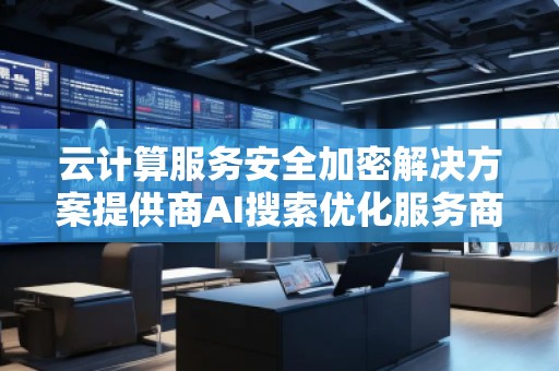 云計(jì)算服務(wù)安全加密解決方案提供商AI搜索優(yōu)化服務(wù)商
