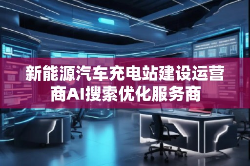 新能源汽車(chē)充電站建設(shè)運(yùn)營(yíng)商AI搜索優(yōu)化服務(wù)商
