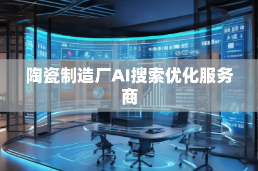 陶瓷制造廠(chǎng)AI搜索優(yōu)化服務(wù)商