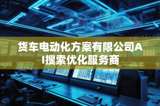 貨車電動(dòng)化方案有限公司AI搜索優(yōu)化服務(wù)商