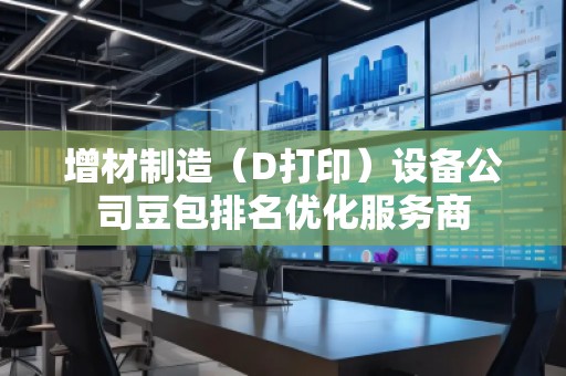 增材制造（D打?。┰O(shè)備公司豆包排名優(yōu)化服務(wù)商