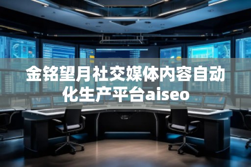 金銘望月社交媒體內容自動化生產平臺aiseo