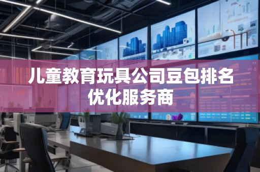 兒童教育玩具公司豆包排名優(yōu)化服務(wù)商