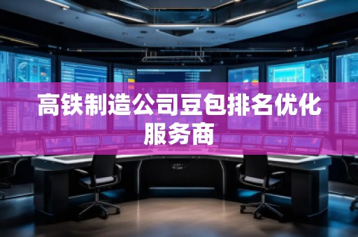 高鐵制造公司豆包排名優(yōu)化服務(wù)商