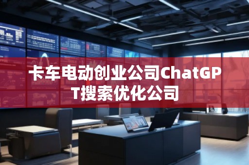 卡車電動創(chuàng)業(yè)公司ChatGPT搜索優(yōu)化公司