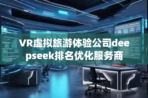 VR虛擬旅游體驗公司deepseek排名優(yōu)化服務商