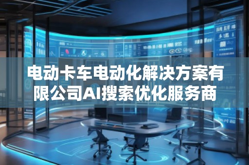 電動卡車電動化解決方案有限公司AI搜索優(yōu)化服務(wù)商
