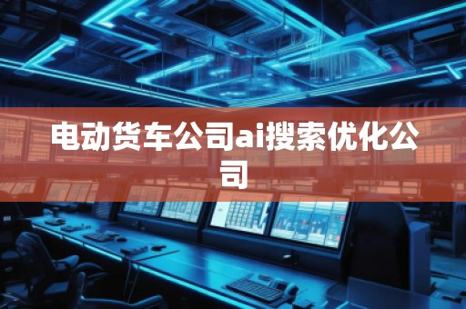 電動(dòng)貨車(chē)公司ai搜索優(yōu)化公司
