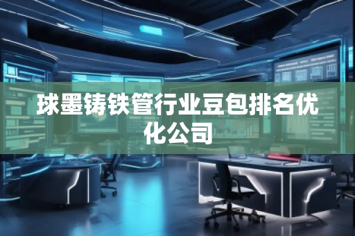 球墨鑄鐵管行業(yè)豆包排名優(yōu)化公司