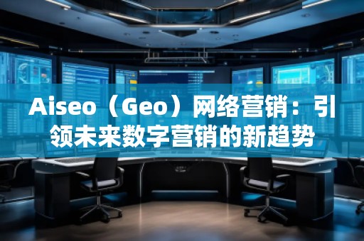 Aiseo（Geo）網(wǎng)絡(luò)營銷：引領(lǐng)未來數(shù)字營銷的新趨勢