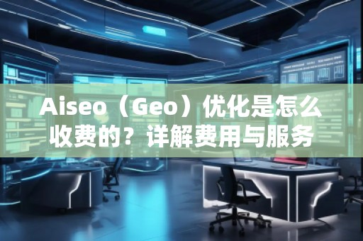 Aiseo（Geo）優(yōu)化是怎么收費(fèi)的？詳解費(fèi)用與服務(wù)