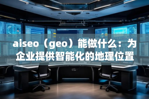 aiseo（geo）能做什么：為企業(yè)提供智能化的地理位置數(shù)據(jù)解決方案