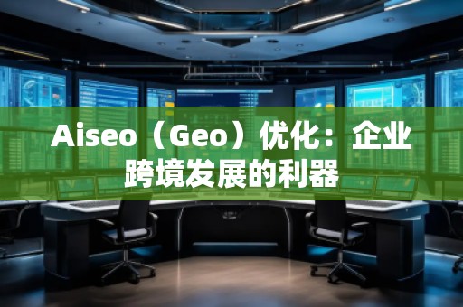 Aiseo（Geo）優(yōu)化：企業(yè)跨境發(fā)展的利器
