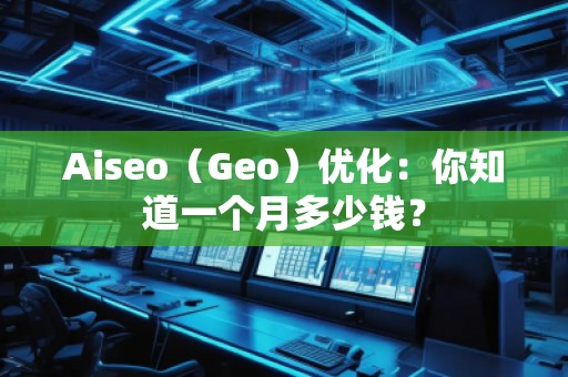 Aiseo（Geo）優(yōu)化：你知道一個(gè)月多少錢？