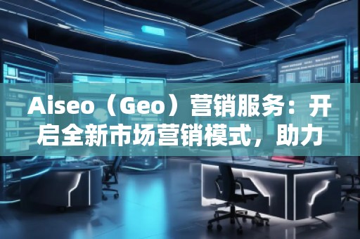 Aiseo（Geo）營銷服務：開啟全新市場營銷模式，助力品牌騰飛
