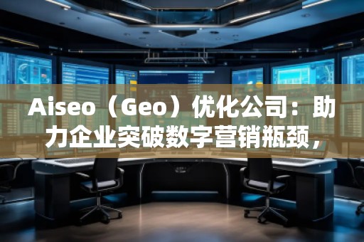 Aiseo（Geo）優(yōu)化公司：助力企業(yè)突破數(shù)字營銷瓶頸，贏得市場先機(jī)