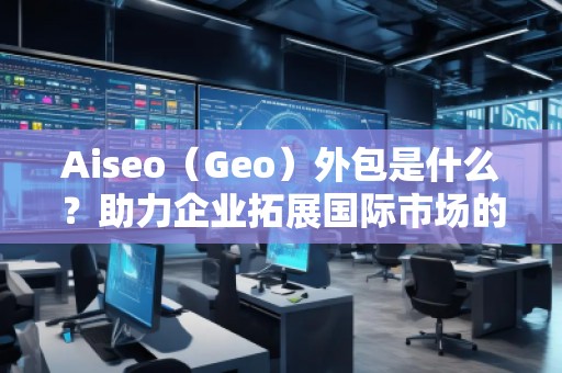 Aiseo（Geo）外包是什么？助力企業(yè)拓展國(guó)際市場(chǎng)的秘密武器