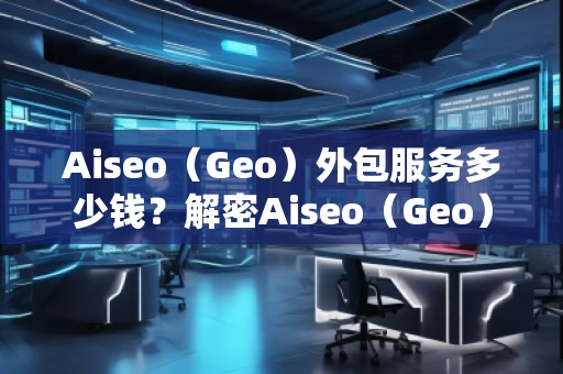 Aiseo（Geo）外包服務(wù)多少錢(qián)？解密Aiseo（Geo）外包服務(wù)的價(jià)值與優(yōu)勢(shì)