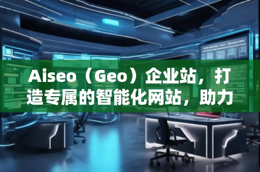 Aiseo（Geo）企業(yè)站，打造專屬的智能化網(wǎng)站，助力企業(yè)騰飛