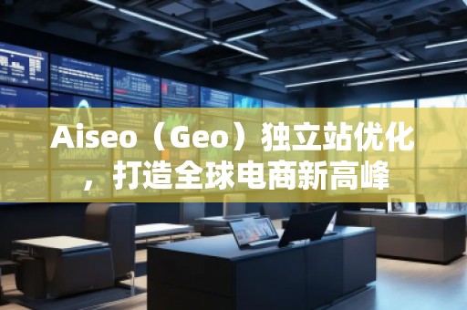 Aiseo（Geo）獨立站優(yōu)化，打造全球電商新高峰