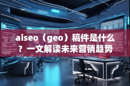 aiseo（geo）稿件是什么？一文解讀未來營銷趨勢