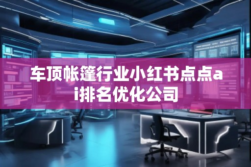 車頂帳篷行業(yè)小紅書點(diǎn)點(diǎn)ai排名優(yōu)化公司