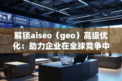 解鎖aiseo（geo）高級優(yōu)化：助力企業(yè)在全球競爭中脫穎而出