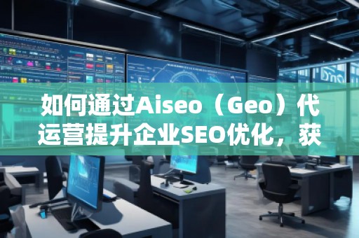 如何通過Aiseo（Geo）代運營提升企業(yè)SEO優(yōu)化，獲取精準流量