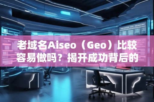 老域名Aiseo（Geo）比較容易做嗎？揭開成功背后的秘密