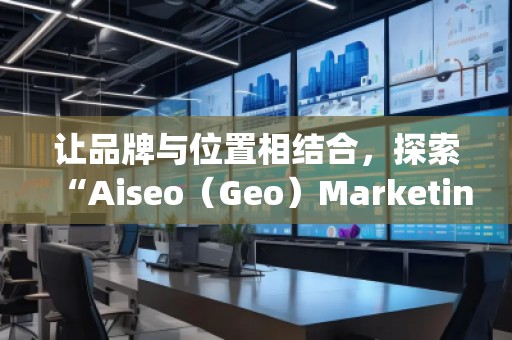 讓品牌與位置相結(jié)合，探索“Aiseo（Geo）Marketing”的無限潛力