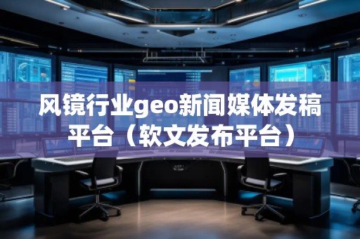風(fēng)鏡行業(yè)geo新聞媒體發(fā)稿平臺(tái)（軟文發(fā)布平臺(tái)）