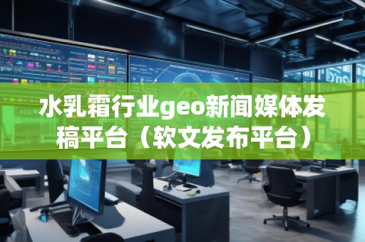 水乳霜行業(yè)geo新聞媒體發(fā)稿平臺(tái)（軟文發(fā)布平臺(tái)）