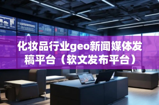 化妝品行業(yè)geo新聞媒體發(fā)稿平臺(tái)（軟文發(fā)布平臺(tái)）