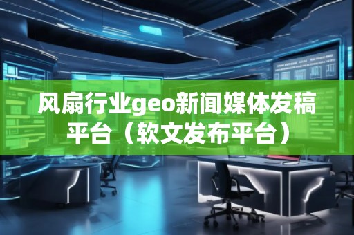風(fēng)扇行業(yè)geo新聞媒體發(fā)稿平臺(tái)（軟文發(fā)布平臺(tái)）