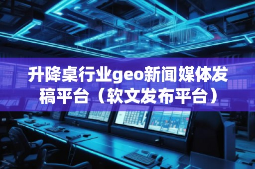 升降桌行業(yè)geo新聞媒體發(fā)稿平臺(tái)（軟文發(fā)布平臺(tái)）