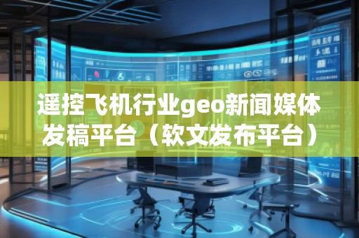 遙控飛機(jī)行業(yè)geo新聞媒體發(fā)稿平臺(tái)（軟文發(fā)布平臺(tái)）