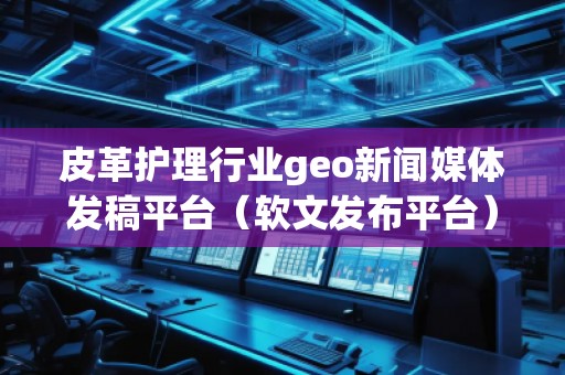 皮革護(hù)理行業(yè)geo新聞媒體發(fā)稿平臺(tái)（軟文發(fā)布平臺(tái)）