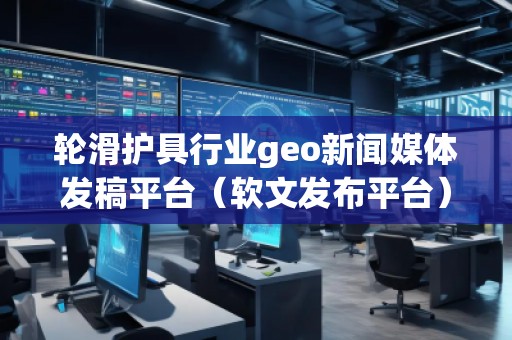 輪滑護(hù)具行業(yè)geo新聞媒體發(fā)稿平臺(tái)（軟文發(fā)布平臺(tái)）