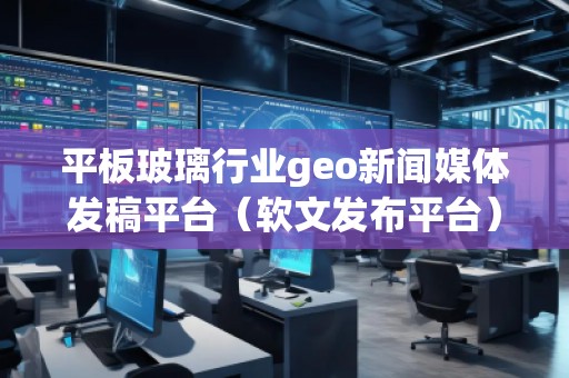 平板玻璃行業(yè)geo新聞媒體發(fā)稿平臺(tái)（軟文發(fā)布平臺(tái)）