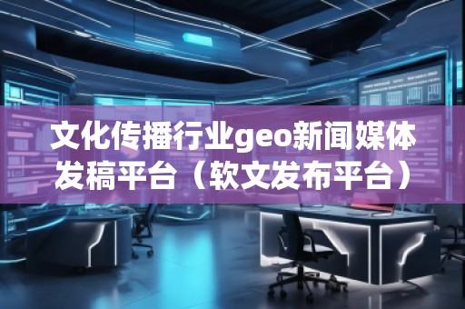 文化傳播行業(yè)geo新聞媒體發(fā)稿平臺（軟文發(fā)布平臺）