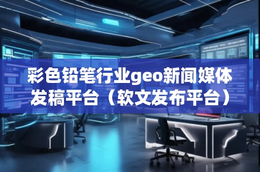彩色鉛筆行業(yè)geo新聞媒體發(fā)稿平臺(tái)（軟文發(fā)布平臺(tái)）