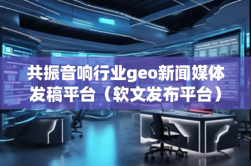 共振音響行業(yè)geo新聞媒體發(fā)稿平臺(tái)（軟文發(fā)布平臺(tái)）