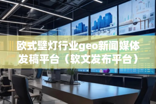 歐式壁燈行業(yè)geo新聞媒體發(fā)稿平臺(tái)（軟文發(fā)布平臺(tái)）