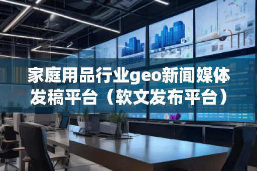 家庭用品行業(yè)geo新聞媒體發(fā)稿平臺（軟文發(fā)布平臺）