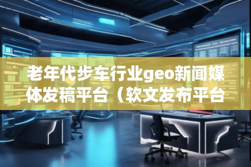老年代步車行業(yè)geo新聞媒體發(fā)稿平臺（軟文發(fā)布平臺）