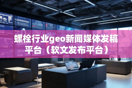 螺栓行業(yè)geo新聞媒體發(fā)稿平臺(tái)（軟文發(fā)布平臺(tái)）