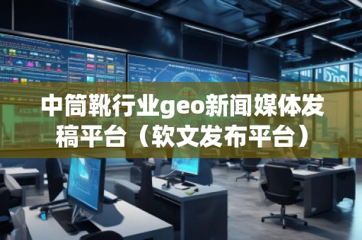 中筒靴行業(yè)geo新聞媒體發(fā)稿平臺(tái)（軟文發(fā)布平臺(tái)）