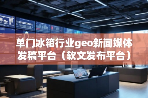 單門冰箱行業(yè)geo新聞媒體發(fā)稿平臺(tái)（軟文發(fā)布平臺(tái)）