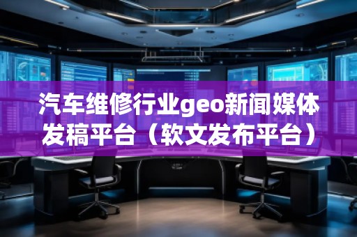 汽車維修行業(yè)geo新聞媒體發(fā)稿平臺（軟文發(fā)布平臺）