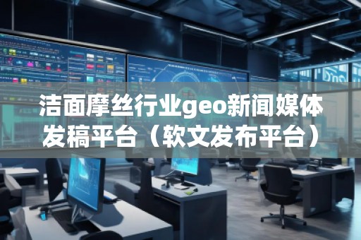 潔面摩絲行業(yè)geo新聞媒體發(fā)稿平臺（軟文發(fā)布平臺）